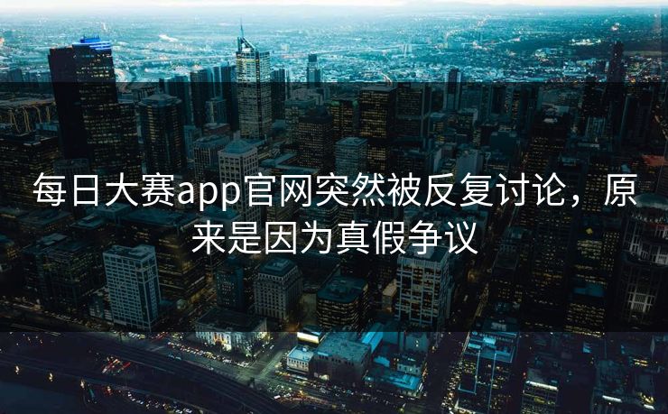 每日大赛app官网突然被反复讨论，原来是因为真假争议