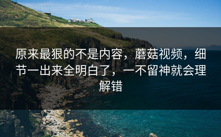原来最狠的不是内容,蘑菇视频,细节一出来全明白了,一不留神就会理解错 原来最狠的不是内容,蘑菇视频,细节一出来全明白了,一不留神就会理解错