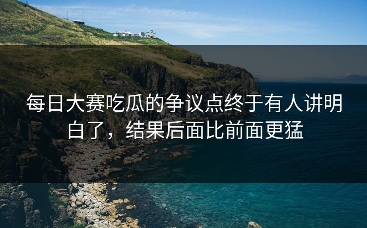 每日大赛吃瓜的争议点终于有人讲明白了,结果后面比前面更猛 每日大赛吃瓜的争议点终于有人讲明白了,结果后面比前面更猛