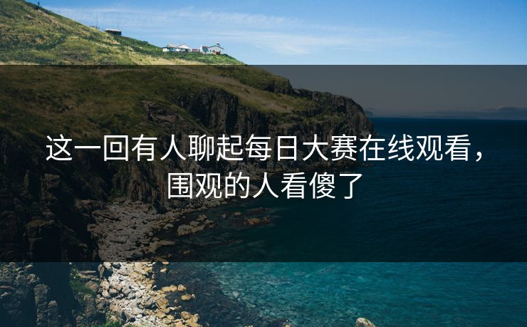 这一回有人聊起每日大赛在线观看，围观的人看傻了