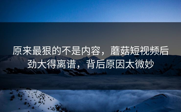 原来最狠的不是内容，蘑菇短视频后劲大得离谱，背后原因太微妙