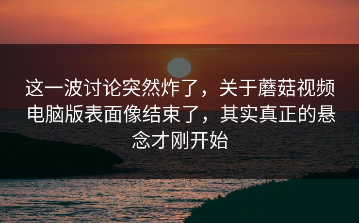 这一波讨论突然炸了，关于蘑菇视频电脑版表面像结束了，其实真正的悬念才刚开始