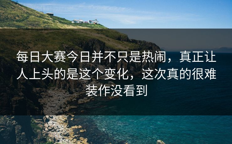 每日大赛今日并不只是热闹，真正让人上头的是这个变化，这次真的很难装作没看到
