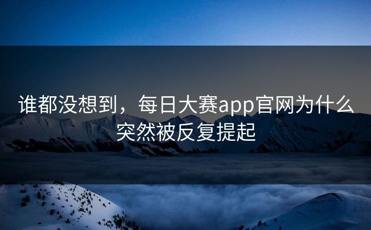 谁都没想到，每日大赛app官网为什么突然被反复提起