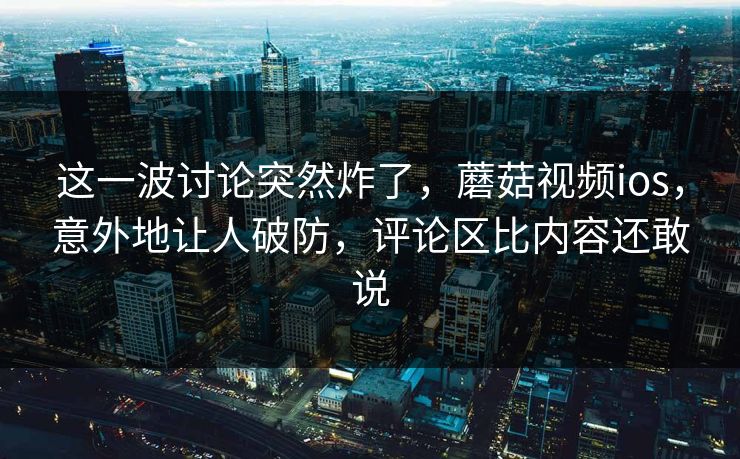 这一波讨论突然炸了，蘑菇视频ios，意外地让人破防，评论区比内容还敢说