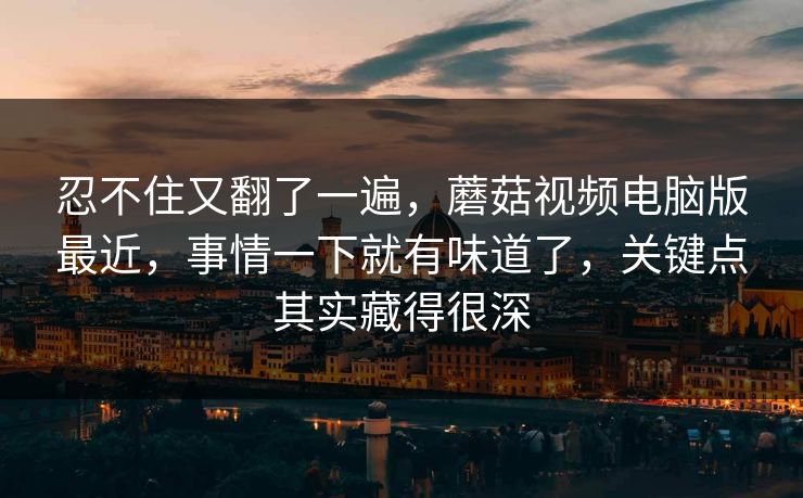 忍不住又翻了一遍，蘑菇视频电脑版最近，事情一下就有味道了，关键点其实藏得很深