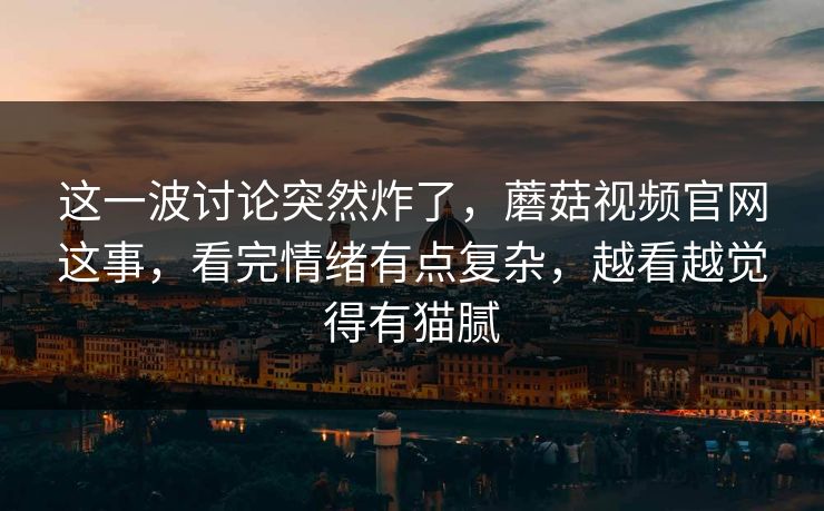 这一波讨论突然炸了，蘑菇视频官网这事，看完情绪有点复杂，越看越觉得有猫腻