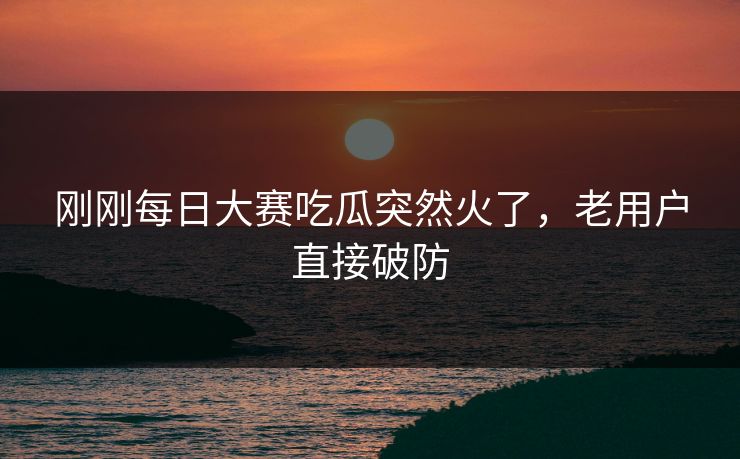 刚刚每日大赛吃瓜突然火了，老用户直接破防