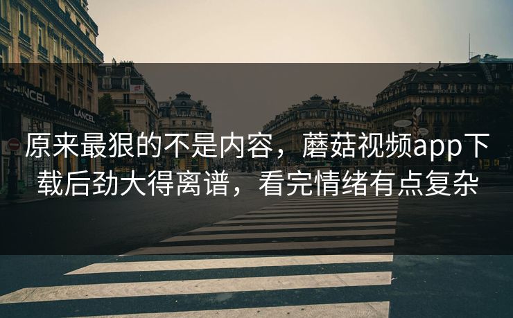 原来最狠的不是内容，蘑菇视频app下载后劲大得离谱，看完情绪有点复杂