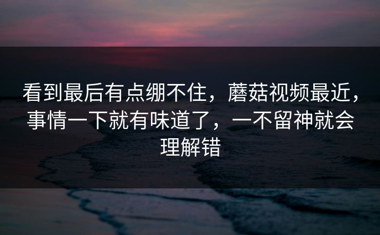 看到最后有点绷不住，蘑菇视频最近，事情一下就有味道了，一不留神就会理解错