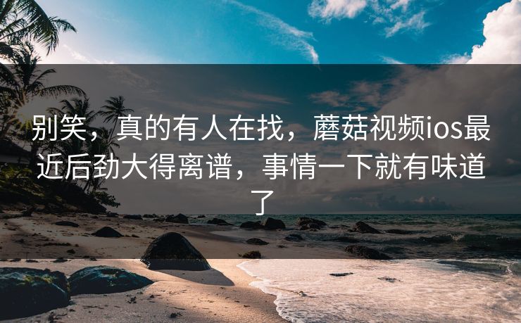 别笑，真的有人在找，蘑菇视频ios最近后劲大得离谱，事情一下就有味道了