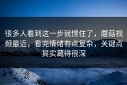 很多人看到这一步就愣住了，蘑菇视频最近，看完情绪有点复杂，关键点其实藏得很深