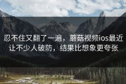 忍不住又翻了一遍，蘑菇视频ios最近让不少人破防，结果比想象更夸张