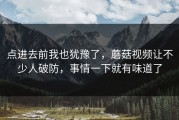 点进去前我也犹豫了，蘑菇视频让不少人破防，事情一下就有味道了