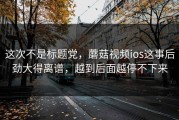 这次不是标题党，蘑菇视频ios这事后劲大得离谱，越到后面越停不下来