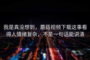 我是真没想到，蘑菇视频下载这事看得人情绪复杂，不是一句话能讲清
