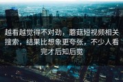 越看越觉得不对劲，蘑菇短视频相关搜索，结果比想象更夸张，不少人看完才后知后觉