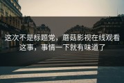这次不是标题党，蘑菇影视在线观看这事，事情一下就有味道了