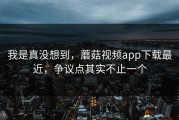我是真没想到，蘑菇视频app下载最近，争议点其实不止一个
