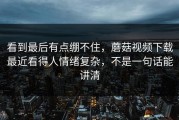 看到最后有点绷不住，蘑菇视频下载最近看得人情绪复杂，不是一句话能讲清