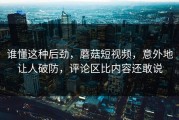 谁懂这种后劲，蘑菇短视频，意外地让人破防，评论区比内容还敢说