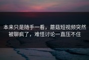 本来只是随手一看，蘑菇短视频突然被聊疯了，难怪讨论一直压不住