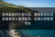 原来最狠的不是内容，蘑菇影视在线观看看得人情绪复杂，结果比想象更夸张