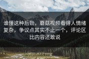 谁懂这种后劲，蘑菇视频看得人情绪复杂，争议点其实不止一个，评论区比内容还敢说