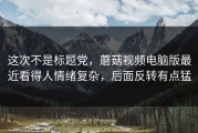 这次不是标题党，蘑菇视频电脑版最近看得人情绪复杂，后面反转有点猛