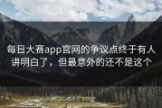 每日大赛app官网的争议点终于有人讲明白了，但最意外的还不是这个