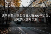 这两天有人聊起每日大赛app网页版，围观的人突然沉默