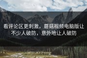 看评论区更刺激，蘑菇视频电脑版让不少人破防，意外地让人破防