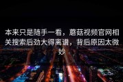 本来只是随手一看，蘑菇视频官网相关搜索后劲大得离谱，背后原因太微妙