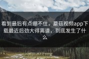 看到最后有点绷不住，蘑菇视频app下载最近后劲大得离谱，到底发生了什么