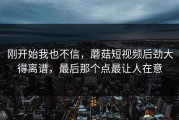 刚开始我也不信，蘑菇短视频后劲大得离谱，最后那个点最让人在意