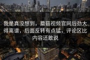 我是真没想到，蘑菇视频官网后劲大得离谱，后面反转有点猛，评论区比内容还敢说
