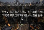 别笑，真的有人在找，关于蘑菇视频下载结果真正有料的部分一直在后半段