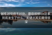 越看越觉得不对劲，蘑菇视频ios这事，到底发生了什么，关键点其实藏得很深