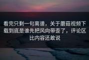 看完只剩一句离谱，关于蘑菇视频下载到底是谁先把风向带歪了，评论区比内容还敢说