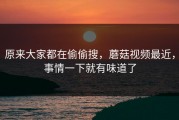 原来大家都在偷偷搜，蘑菇视频最近，事情一下就有味道了
