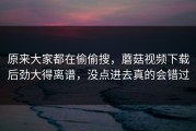 原来大家都在偷偷搜，蘑菇视频下载后劲大得离谱，没点进去真的会错过