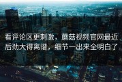 看评论区更刺激，蘑菇视频官网最近后劲大得离谱，细节一出来全明白了