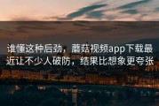 谁懂这种后劲，蘑菇视频app下载最近让不少人破防，结果比想象更夸张