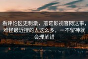 看评论区更刺激，蘑菇影视官网这事，难怪最近搜的人这么多，一不留神就会理解错