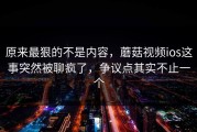 原来最狠的不是内容，蘑菇视频ios这事突然被聊疯了，争议点其实不止一个