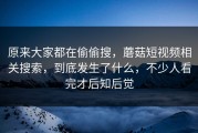 原来大家都在偷偷搜，蘑菇短视频相关搜索，到底发生了什么，不少人看完才后知后觉