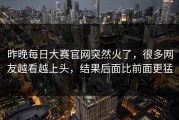 昨晚每日大赛官网突然火了，很多网友越看越上头，结果后面比前面更猛