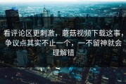 看评论区更刺激，蘑菇视频下载这事，争议点其实不止一个，一不留神就会理解错