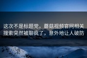 这次不是标题党，蘑菇视频官网相关搜索突然被聊疯了，意外地让人破防