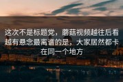 这次不是标题党，蘑菇视频越往后看越有悬念最离谱的是，大家居然都卡在同一个地方